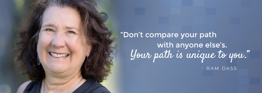 “Don’t compare your path with anyone else’s. Your path is unique to you.” - Ram Dass